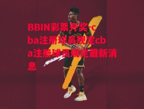 BBIN彩票开奖-cba注册球员规定cba注册球员规定最新消息